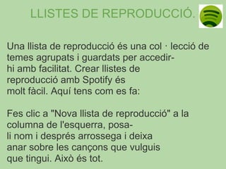 LLISTES DE REPRODUCCIÓ.

Una llista de reproducció és una col · lecció de
temes agrupats i guardats per accedir-
hi amb facilitat. Crear llistes de
reproducció amb Spotify és
molt fàcil. Aquí tens com es fa:

Fes clic a "Nova llista de reproducció" a la
columna de l'esquerra, posa-
li nom i després arrossega i deixa
anar sobre les cançons que vulguis
que tingui. Això és tot.
 