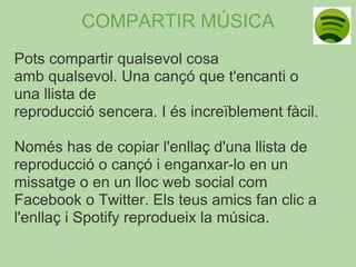 COMPARTIR MÚSICA
Pots compartir qualsevol cosa
amb qualsevol. Una cançó que t'encanti o
una llista de
reproducció sencera. I és increïblement fàcil.

Només has de copiar l'enllaç d'una llista de
reproducció o cançó i enganxar-lo en un
missatge o en un lloc web social com
Facebook o Twitter. Els teus amics fan clic a
l'enllaç i Spotify reprodueix la música.
 