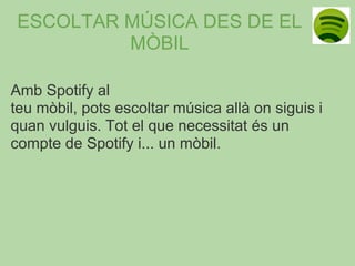 ESCOLTAR MÚSICA DES DE EL
          MÒBIL

Amb Spotify al
teu mòbil, pots escoltar música allà on siguis i
quan vulguis. Tot el que necessitat és un
compte de Spotify i... un mòbil.
 