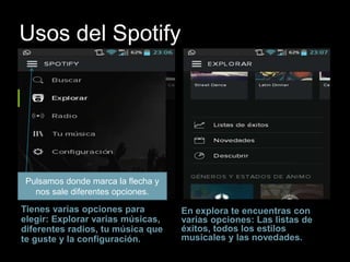 Usos del Spotify 
Tienes varias opciones para 
elegir: Explorar varias músicas, 
diferentes radios, tu música que 
te guste y la configuración. 
En explora te encuentras con 
varias opciones: Las listas de 
éxitos, todos los estilos 
musicales y las novedades. 
Pulsamos donde marca la flecha y 
nos sale diferentes opciones. 
 
