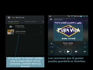 Las canciones que te gusten 
puedes guardarla en favoritos. 
En la opción “tu música”, puedes 
crear tu propio álbum con tus 
canciones y también tener tus 
favoritas 
 