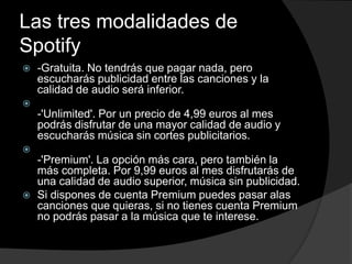 Las tres modalidades de 
Spotify 
 -Gratuita. No tendrás que pagar nada, pero 
escucharás publicidad entre las canciones y la 
calidad de audio será inferior. 
 
-'Unlimited'. Por un precio de 4,99 euros al mes 
podrás disfrutar de una mayor calidad de audio y 
escucharás música sin cortes publicitarios. 
 
-'Premium'. La opción más cara, pero también la 
más completa. Por 9,99 euros al mes disfrutarás de 
una calidad de audio superior, música sin publicidad. 
 Si dispones de cuenta Premium puedes pasar alas 
canciones que quieras, si no tienes cuenta Premium 
no podrás pasar a la música que te interese. 
 
