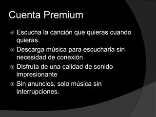 Cuenta Premium 
 Escucha la canción que quieras cuando 
quieras. 
 Descarga música para escucharla sin 
necesidad de conexión 
 Disfruta de una calidad de sonido 
impresionante 
 Sin anuncios, solo música sin 
interrupciones. 
 