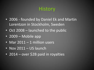 History 
• 2006 - founded by Daniel Ek and Martin 
Lorentzon in Stockholm, Sweden 
• Oct 2008 – launched to the public 
• 2009 – Mobile app 
• Mar 2011 – 1 million users 
• Nov 2011 – US launch 
• 2014 – over $2B paid in royalties 
 
