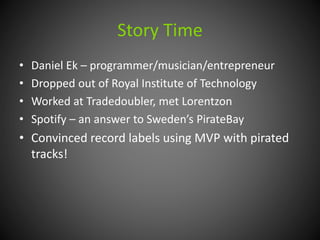Story Time 
• Daniel Ek – programmer/musician/entrepreneur 
• Dropped out of Royal Institute of Technology 
• Worked at Tradedoubler, met Lorentzon 
• Spotify – an answer to Sweden’s PirateBay 
• Convinced record labels using MVP with pirated 
tracks! 
 