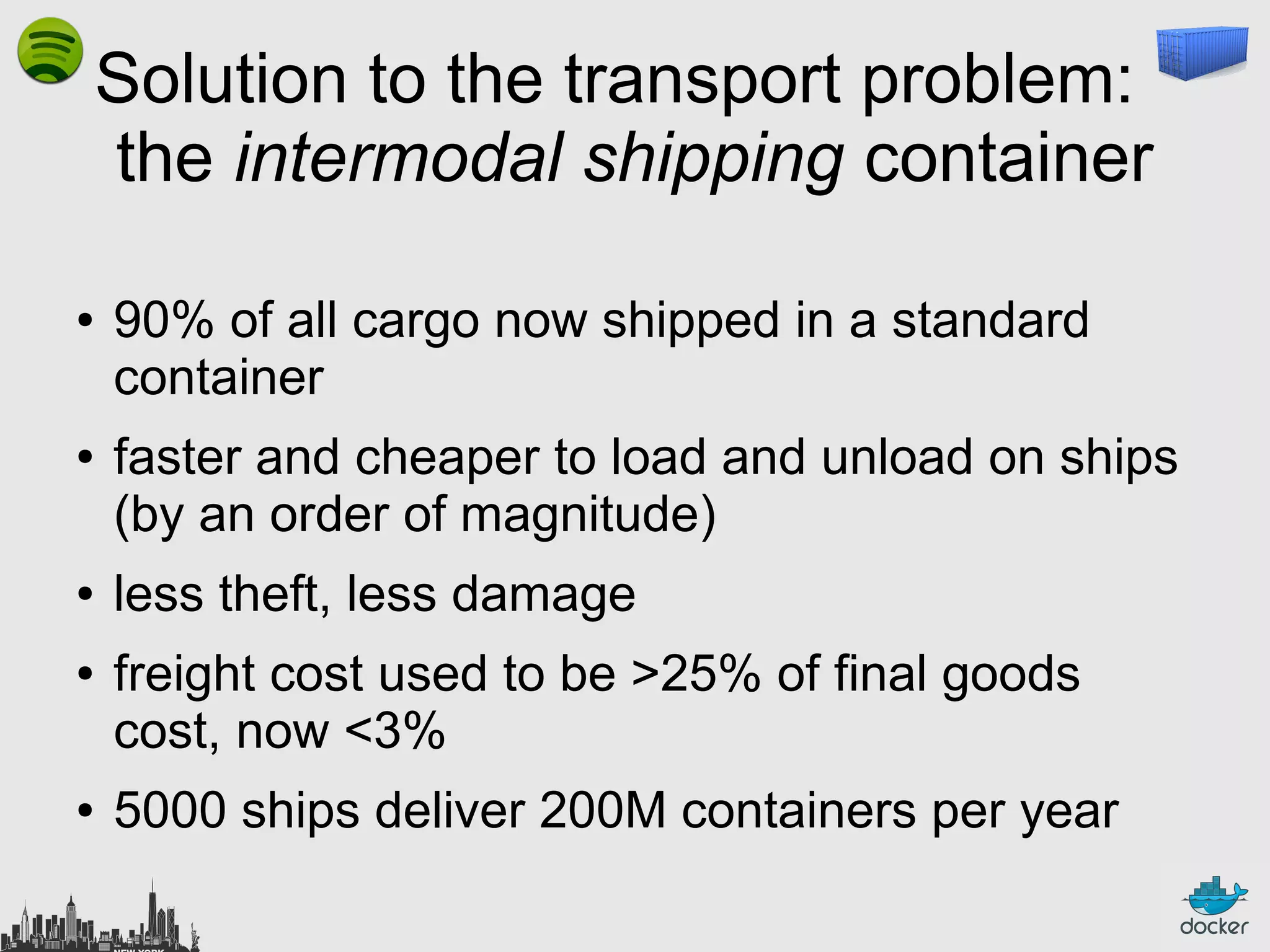 Solution to the transport problem:
the intermodal shipping container
●

●

●
●

●

90% of all cargo now shipped in a standard
container
faster and cheaper to load and unload on ships
(by an order of magnitude)
less theft, less damage
freight cost used to be >25% of final goods
cost, now <3%
5000 ships deliver 200M containers per year

 