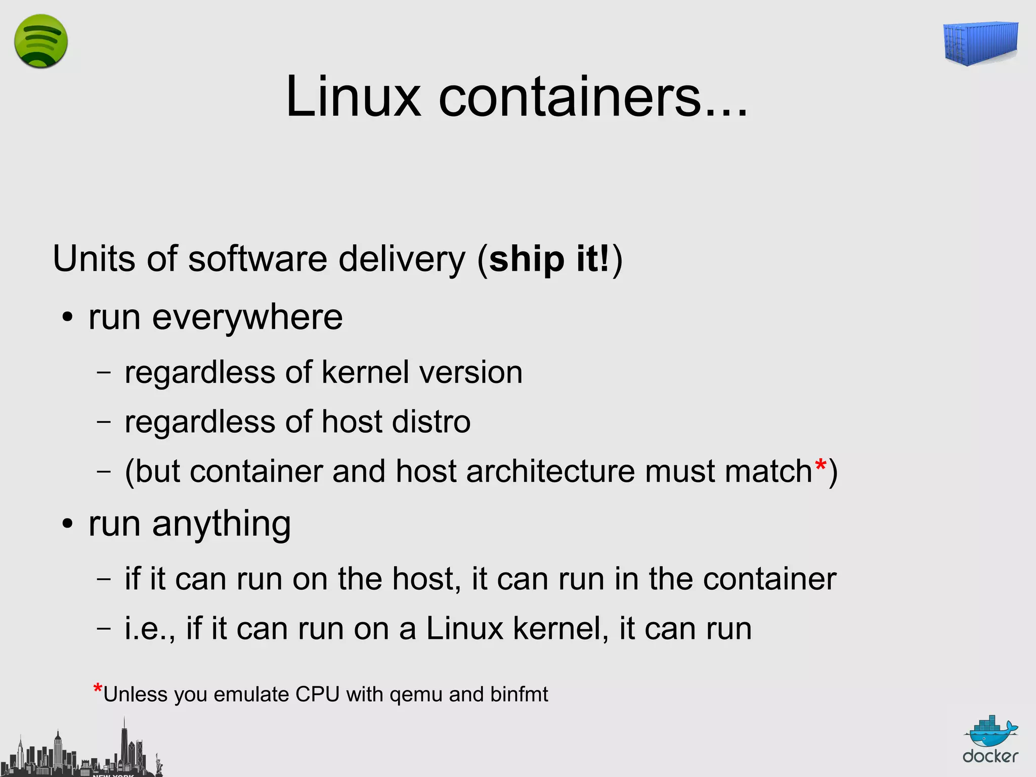 Linux containers...
Units of software delivery (ship it!)
●

run everywhere
–
–

regardless of host distro

–
●

regardless of kernel version
(but container and host architecture must match*)

run anything
–

if it can run on the host, it can run in the container

–

i.e., if it can run on a Linux kernel, it can run

*Unless you emulate CPU with qemu and binfmt

 