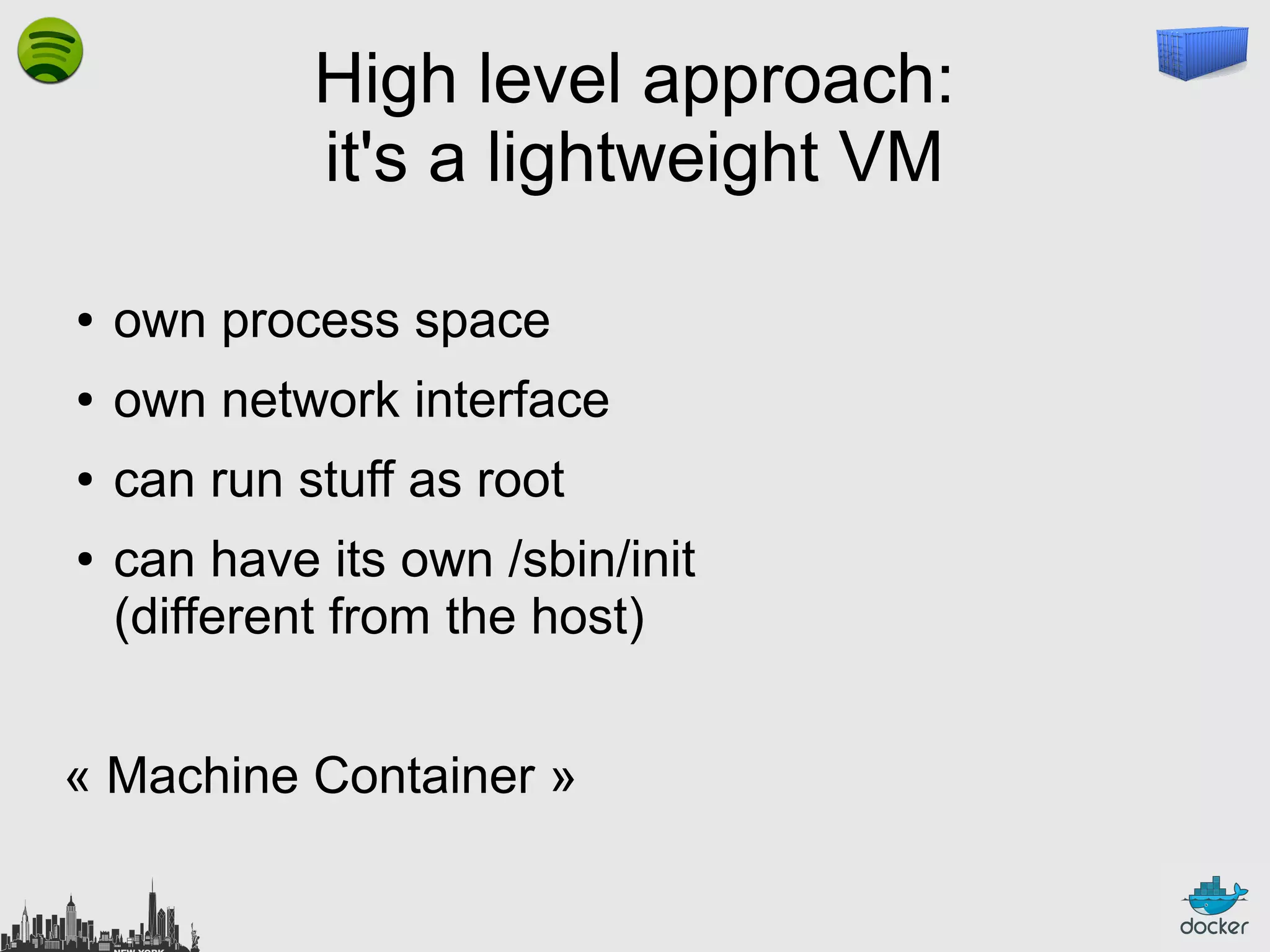 High level approach:
it's a lightweight VM
●

own process space

●

own network interface

●

can run stuff as root

●

can have its own /sbin/init
(different from the host)

« Machine Container »

 