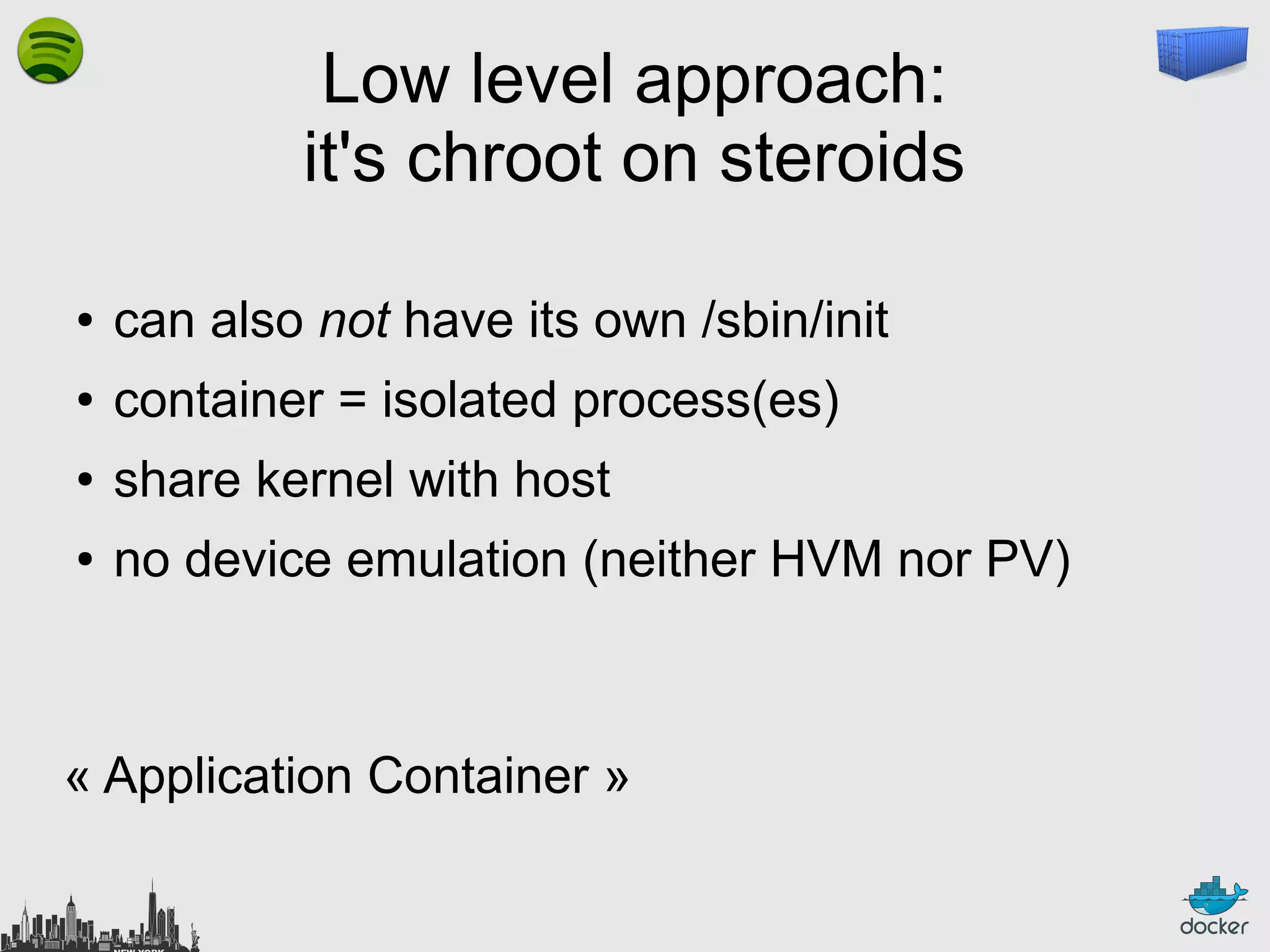 Low level approach:
it's chroot on steroids
●

can also not have its own /sbin/init

●

container = isolated process(es)

●

share kernel with host

●

no device emulation (neither HVM nor PV)

« Application Container »

 
