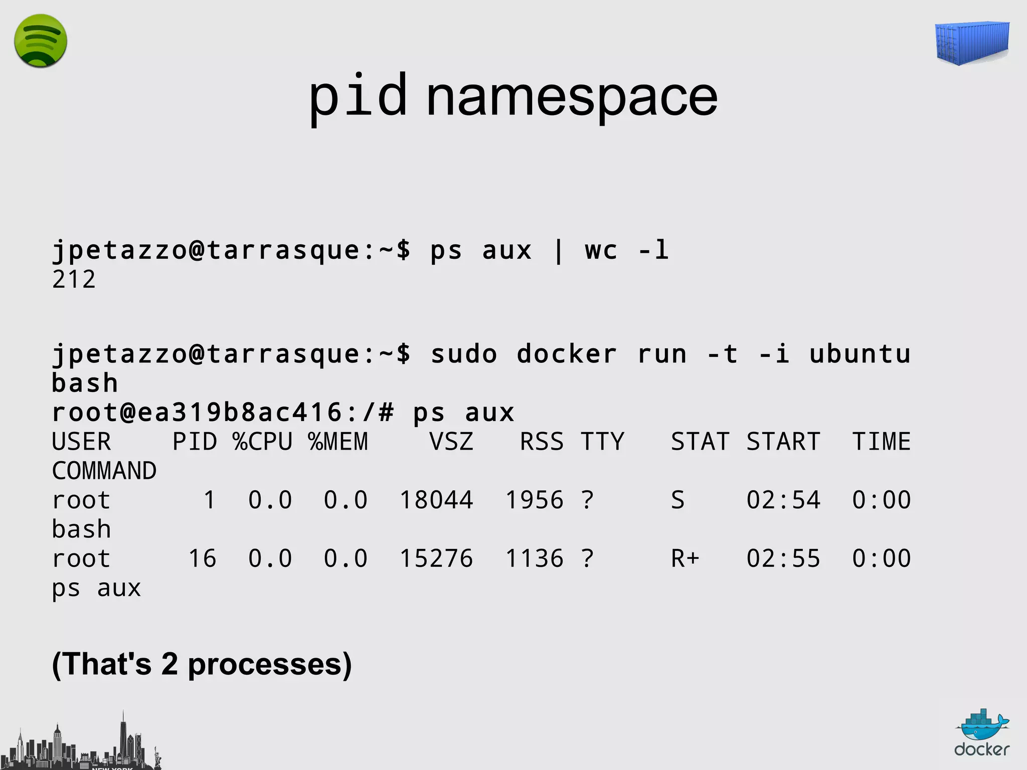 pid namespace
jpetazzo@tarrasque:~$ ps aux | wc -l
212
jpetazzo@tarrasque:~$ sudo docker run -t
bash
root@ea319b8ac416:/# ps aux
USER
PID %CPU %MEM
VSZ
RSS TTY
STAT
COMMAND
root
1 0.0 0.0 18044 1956 ?
S
bash
root
16 0.0 0.0 15276 1136 ?
R+
ps aux

(That's 2 processes)

-i ubuntu
START

TIME

02:54

0:00

02:55

0:00

 