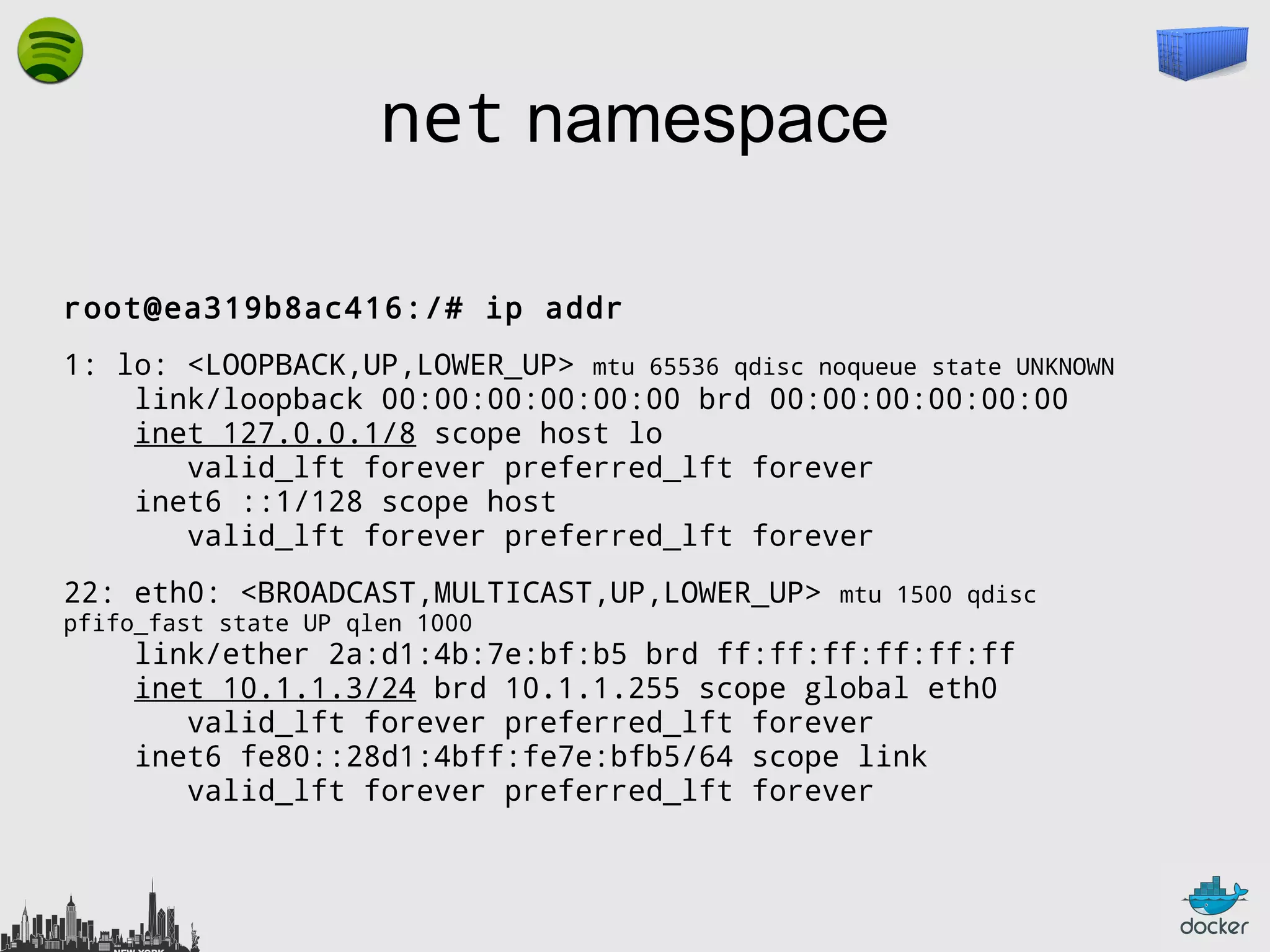 net namespace
root@ea319b8ac416:/# ip addr
1: lo: <LOOPBACK,UP,LOWER_UP> mtu 65536 qdisc noqueue state UNKNOWN
link/loopback 00:00:00:00:00:00 brd 00:00:00:00:00:00
inet 127.0.0.1/8 scope host lo
valid_lft forever preferred_lft forever
inet6 ::1/128 scope host
valid_lft forever preferred_lft forever
22: eth0: <BROADCAST,MULTICAST,UP,LOWER_UP>
pfifo_fast state UP qlen 1000

mtu 1500 qdisc

link/ether 2a:d1:4b:7e:bf:b5 brd ff:ff:ff:ff:ff:ff
inet 10.1.1.3/24 brd 10.1.1.255 scope global eth0
valid_lft forever preferred_lft forever
inet6 fe80::28d1:4bff:fe7e:bfb5/64 scope link
valid_lft forever preferred_lft forever

 