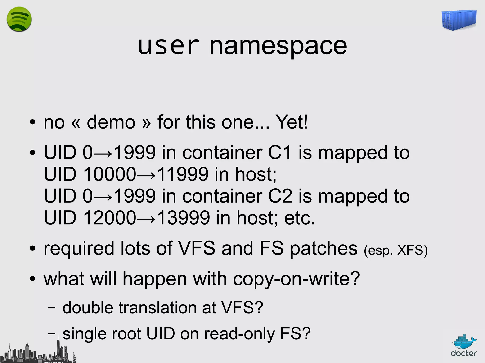 user namespace
●
●

no « demo » for this one... Yet!
UID 0→1999 in container C1 is mapped to
UID 10000→11999 in host;
UID 0→1999 in container C2 is mapped to
UID 12000→13999 in host; etc.

●

required lots of VFS and FS patches (esp. XFS)

●

what will happen with copy-on-write?
–

double translation at VFS?

–

single root UID on read-only FS?

 