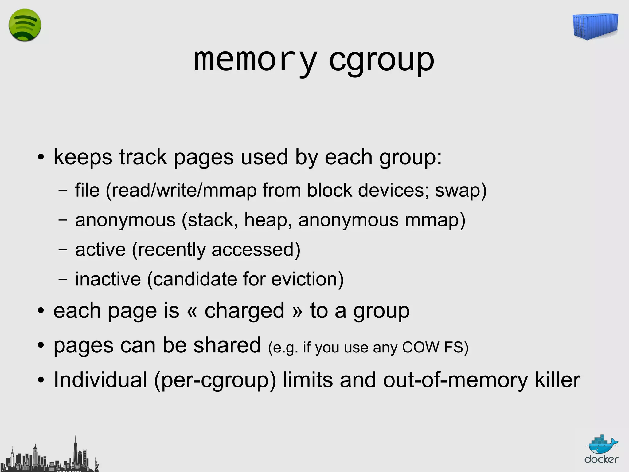 memory cgroup
●

keeps track pages used by each group:
–

file (read/write/mmap from block devices; swap)

–

anonymous (stack, heap, anonymous mmap)

–

active (recently accessed)

–

inactive (candidate for eviction)

●

each page is « charged » to a group

●

pages can be shared (e.g. if you use any COW FS)

●

Individual (per-cgroup) limits and out-of-memory killer

 