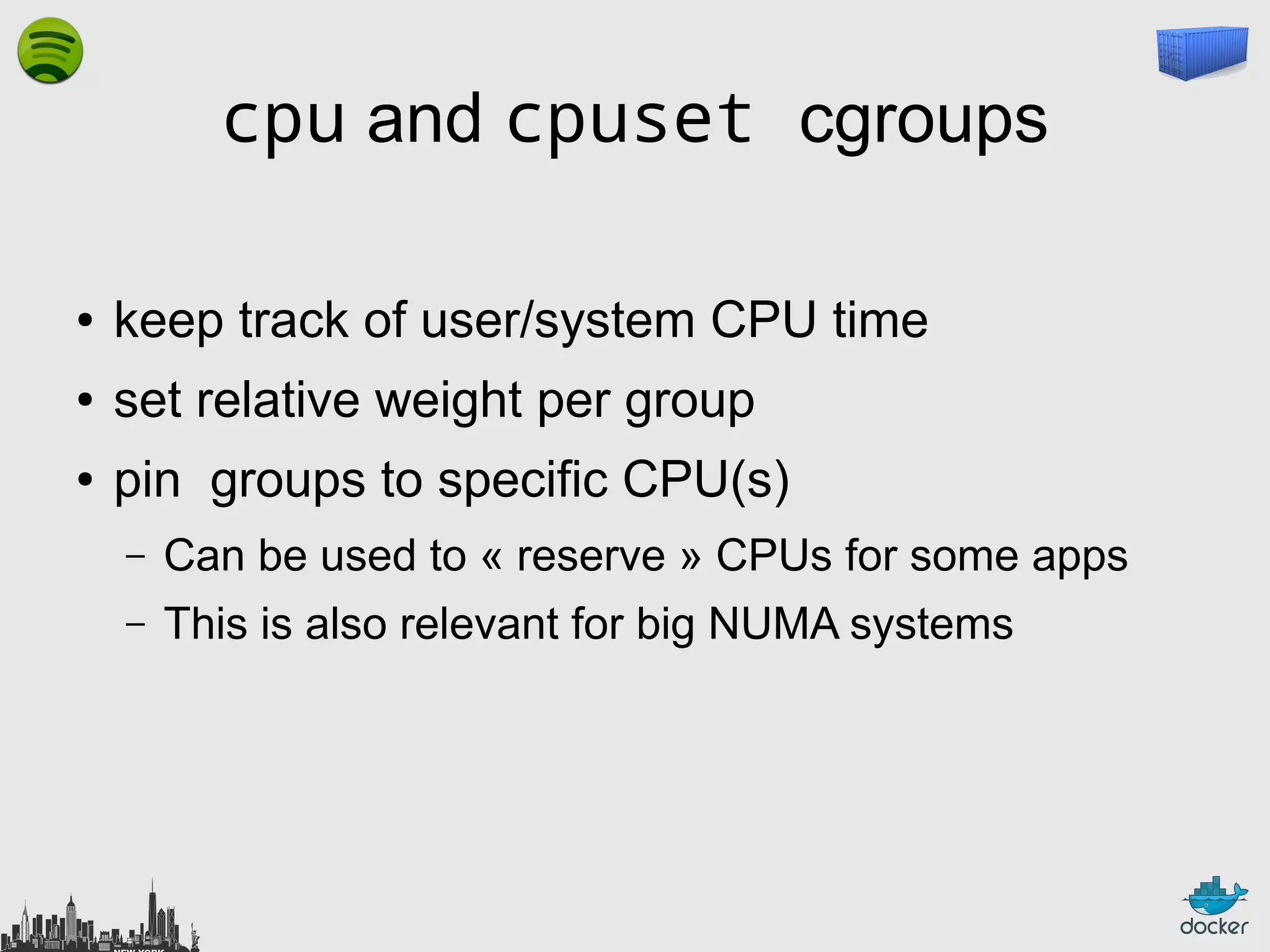 cpu and cpuset cgroups
●

keep track of user/system CPU time

●

set relative weight per group

●

pin groups to specific CPU(s)
–

Can be used to « reserve » CPUs for some apps

–

This is also relevant for big NUMA systems

 