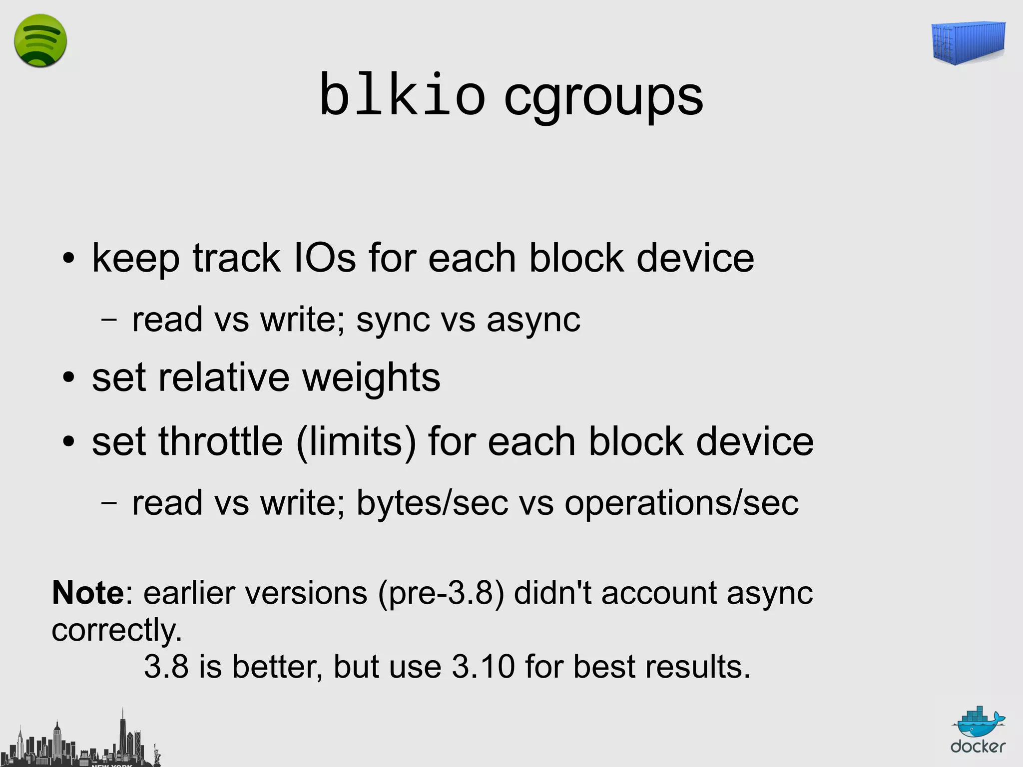blkio cgroups
●

keep track IOs for each block device
–

read vs write; sync vs async

●

set relative weights

●

set throttle (limits) for each block device
–

read vs write; bytes/sec vs operations/sec

Note: earlier versions (pre-3.8) didn't account async
correctly.
3.8 is better, but use 3.10 for best results.

 