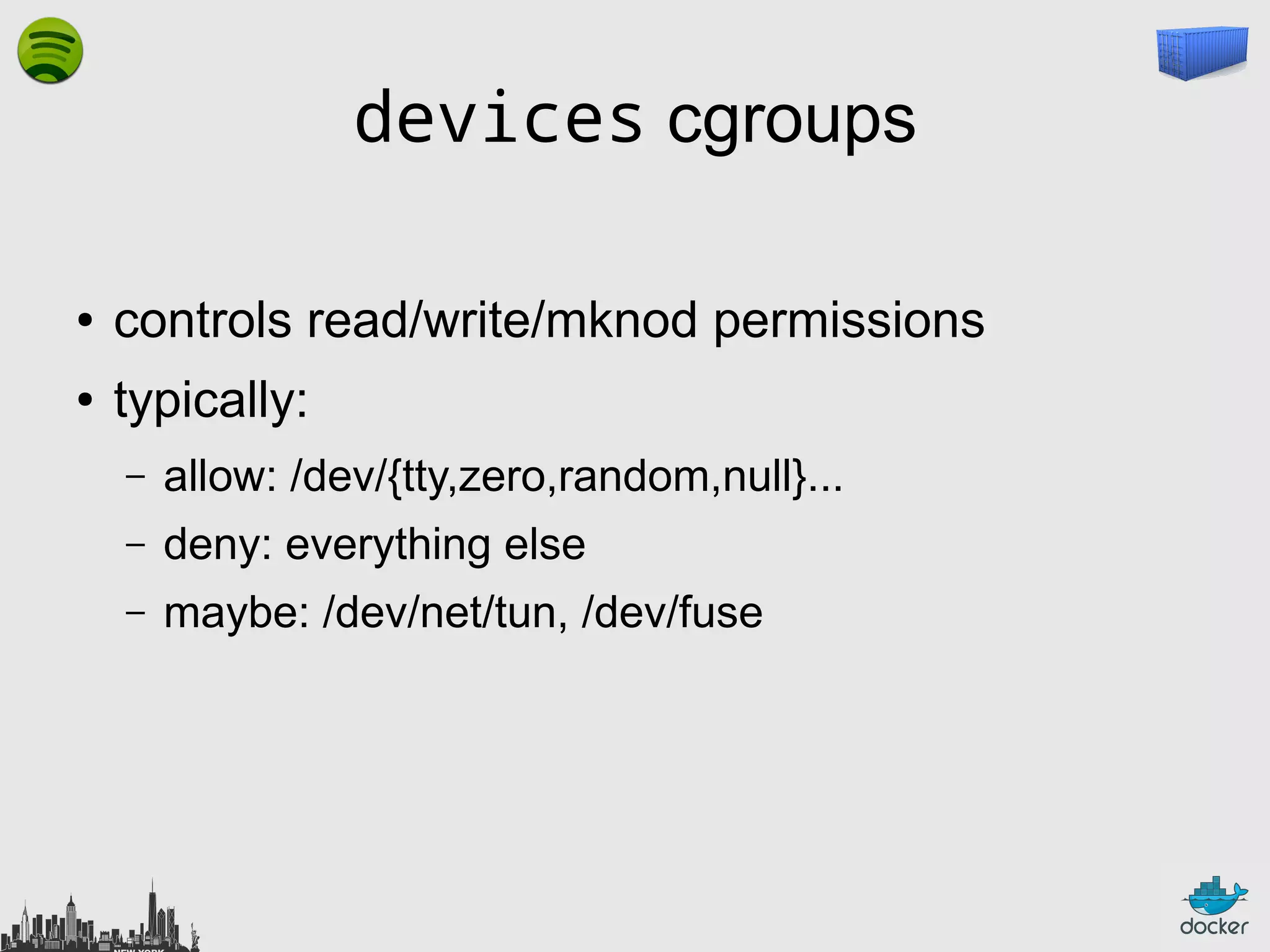 devices cgroups
●

controls read/write/mknod permissions

●

typically:
–

allow: /dev/{tty,zero,random,null}...

–

deny: everything else

–

maybe: /dev/net/tun, /dev/fuse

 