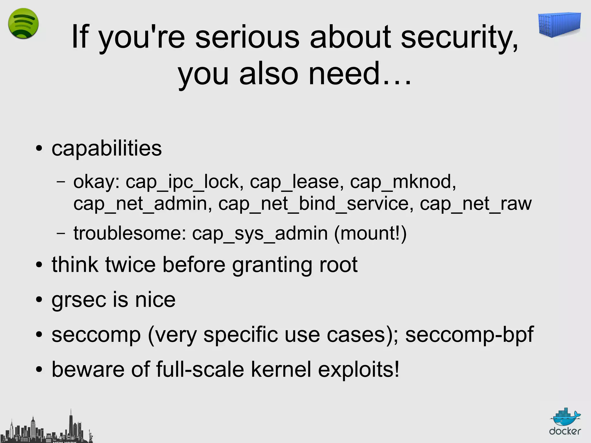 If you're serious about security,
you also need…
●

capabilities
–

okay: cap_ipc_lock, cap_lease, cap_mknod,
cap_net_admin, cap_net_bind_service, cap_net_raw

–

troublesome: cap_sys_admin (mount!)

●

think twice before granting root

●

grsec is nice

●

seccomp (very specific use cases); seccomp-bpf

●

beware of full-scale kernel exploits!

 