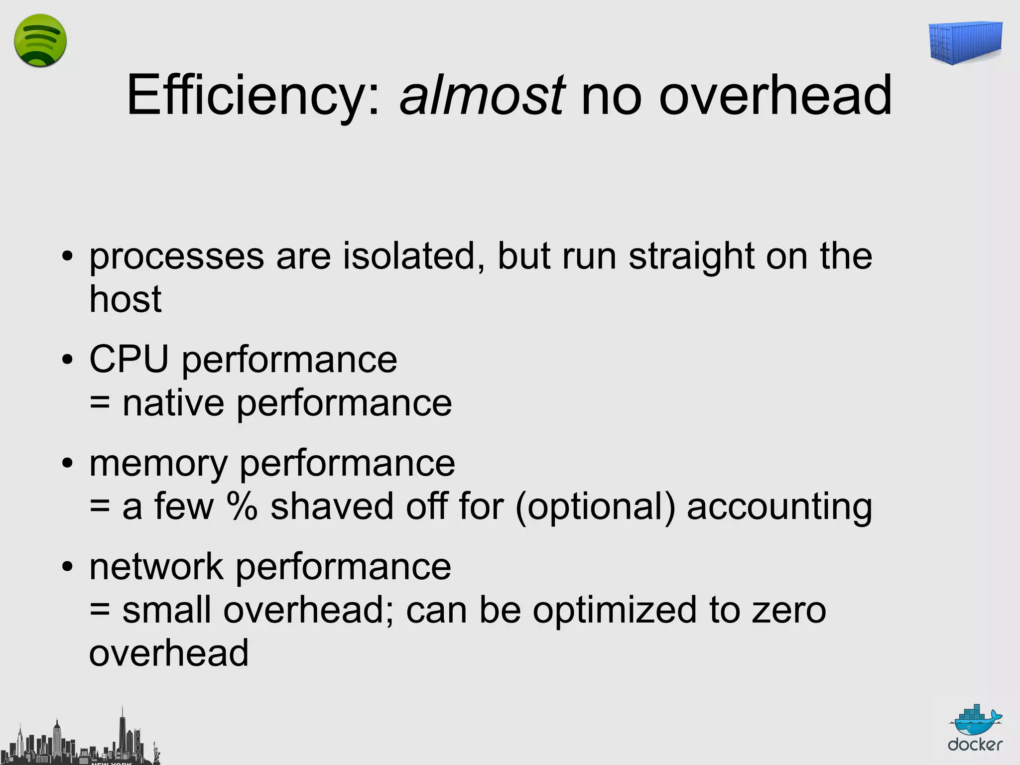 Efficiency: almost no overhead
●

●

●

●

processes are isolated, but run straight on the
host
CPU performance
= native performance
memory performance
= a few % shaved off for (optional) accounting
network performance
= small overhead; can be optimized to zero
overhead

 