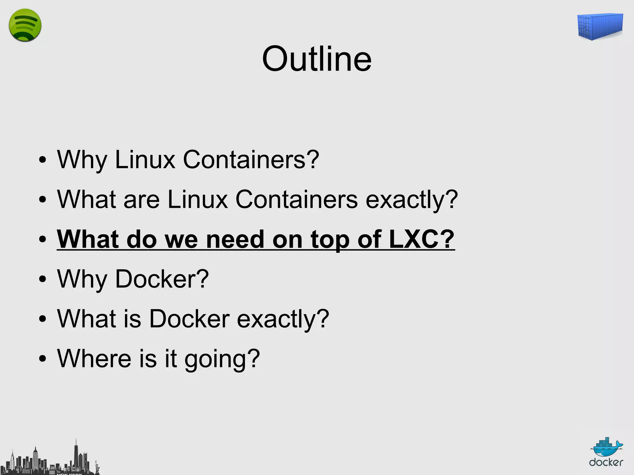 Outline
●

Why Linux Containers?

●

What are Linux Containers exactly?

●

What do we need on top of LXC?

●

Why Docker?

●

What is Docker exactly?

●

Where is it going?

 