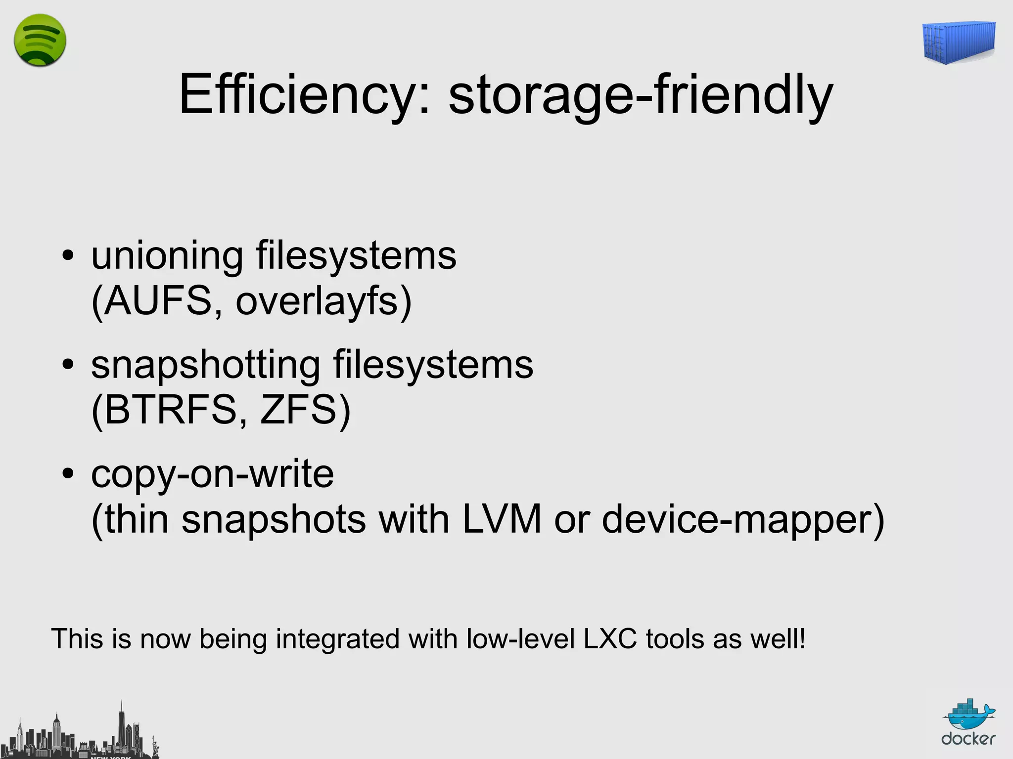 Efficiency: storage-friendly
●

●

●

unioning filesystems
(AUFS, overlayfs)
snapshotting filesystems
(BTRFS, ZFS)
copy-on-write
(thin snapshots with LVM or device-mapper)

This is now being integrated with low-level LXC tools as well!

 
