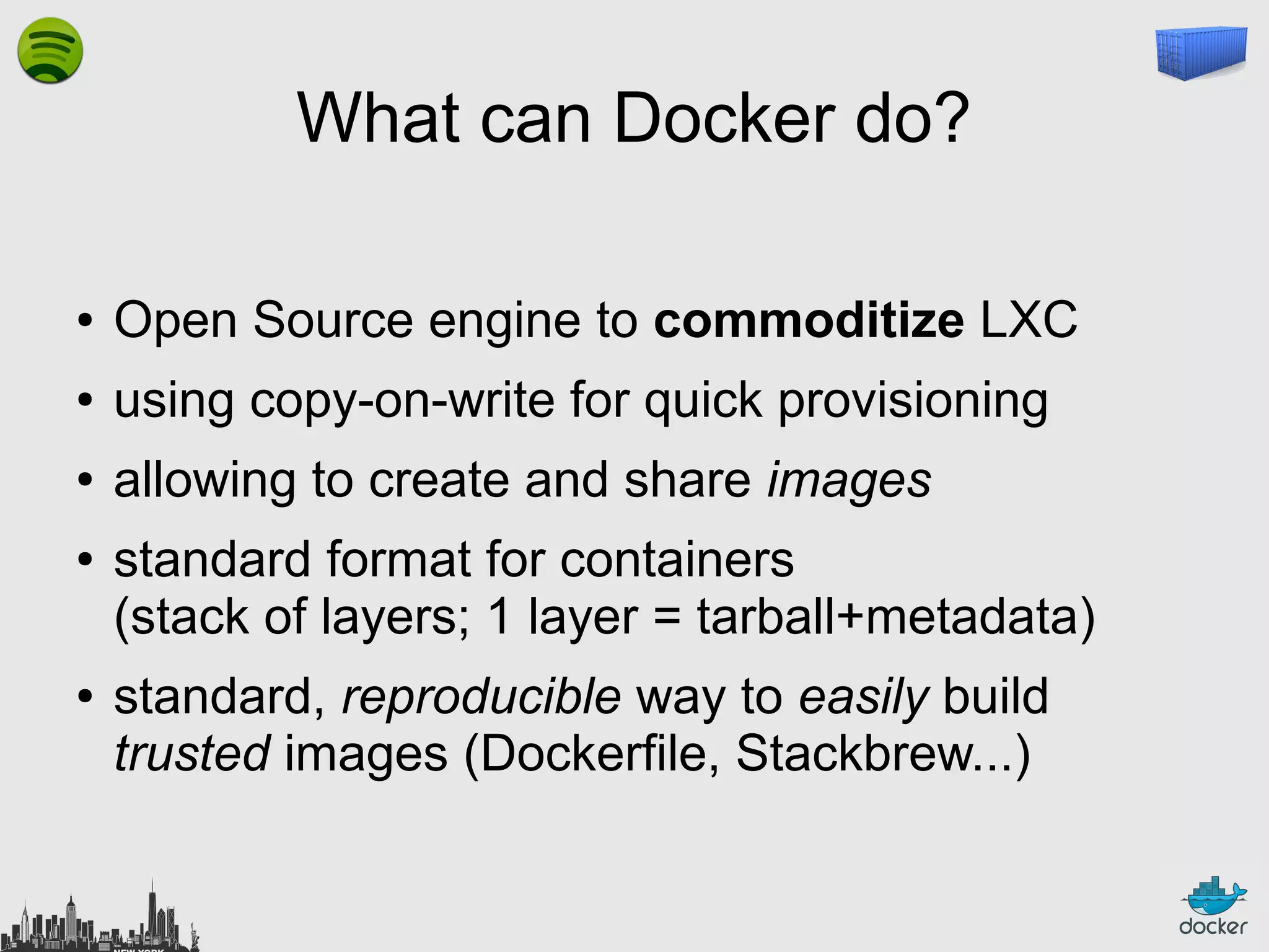 What can Docker do?
●

Open Source engine to commoditize LXC

●

using copy-on-write for quick provisioning

●

allowing to create and share images

●

●

standard format for containers
(stack of layers; 1 layer = tarball+metadata)
standard, reproducible way to easily build
trusted images (Dockerfile, Stackbrew...)

 