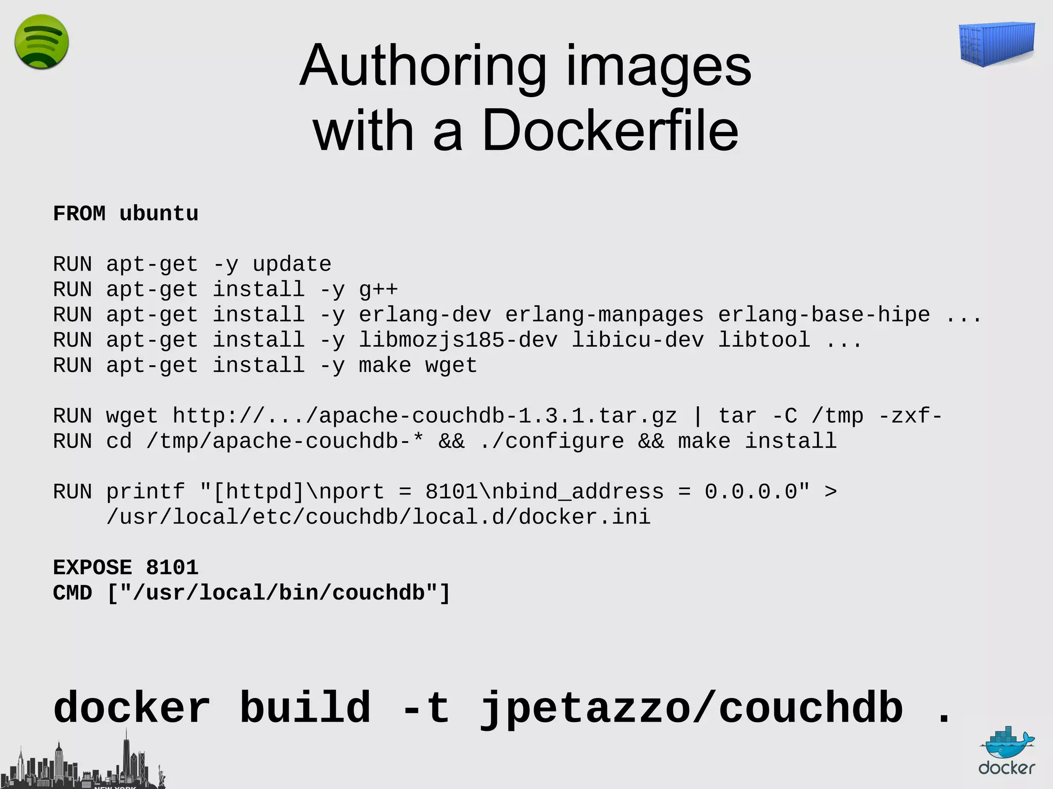 Authoring images
with a Dockerfile
FROM ubuntu
RUN
RUN
RUN
RUN
RUN

apt-get
apt-get
apt-get
apt-get
apt-get

-y update
install -y
install -y
install -y
install -y

g++
erlang-dev erlang-manpages erlang-base-hipe ...
libmozjs185-dev libicu-dev libtool ...
make wget

RUN wget http://.../apache-couchdb-1.3.1.tar.gz | tar -C /tmp -zxfRUN cd /tmp/apache-couchdb-* && ./configure && make install
RUN printf "[httpd]nport = 8101nbind_address = 0.0.0.0" >
/usr/local/etc/couchdb/local.d/docker.ini
EXPOSE 8101
CMD ["/usr/local/bin/couchdb"]

docker build -t jpetazzo/couchdb .

 