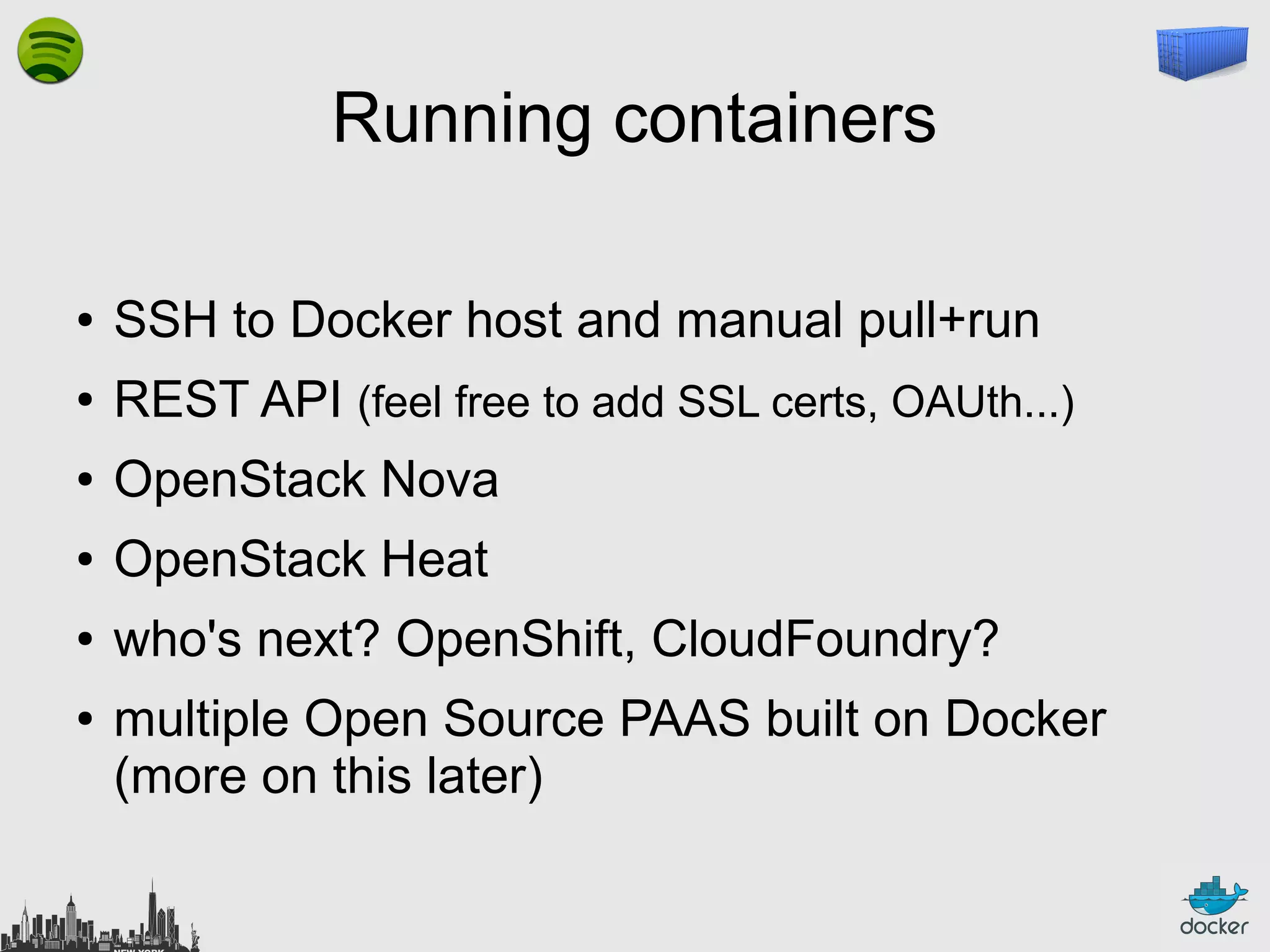 Running containers
●

SSH to Docker host and manual pull+run

●

REST API (feel free to add SSL certs, OAUth...)

●

OpenStack Nova

●

OpenStack Heat

●

who's next? OpenShift, CloudFoundry?

●

multiple Open Source PAAS built on Docker
(more on this later)

 