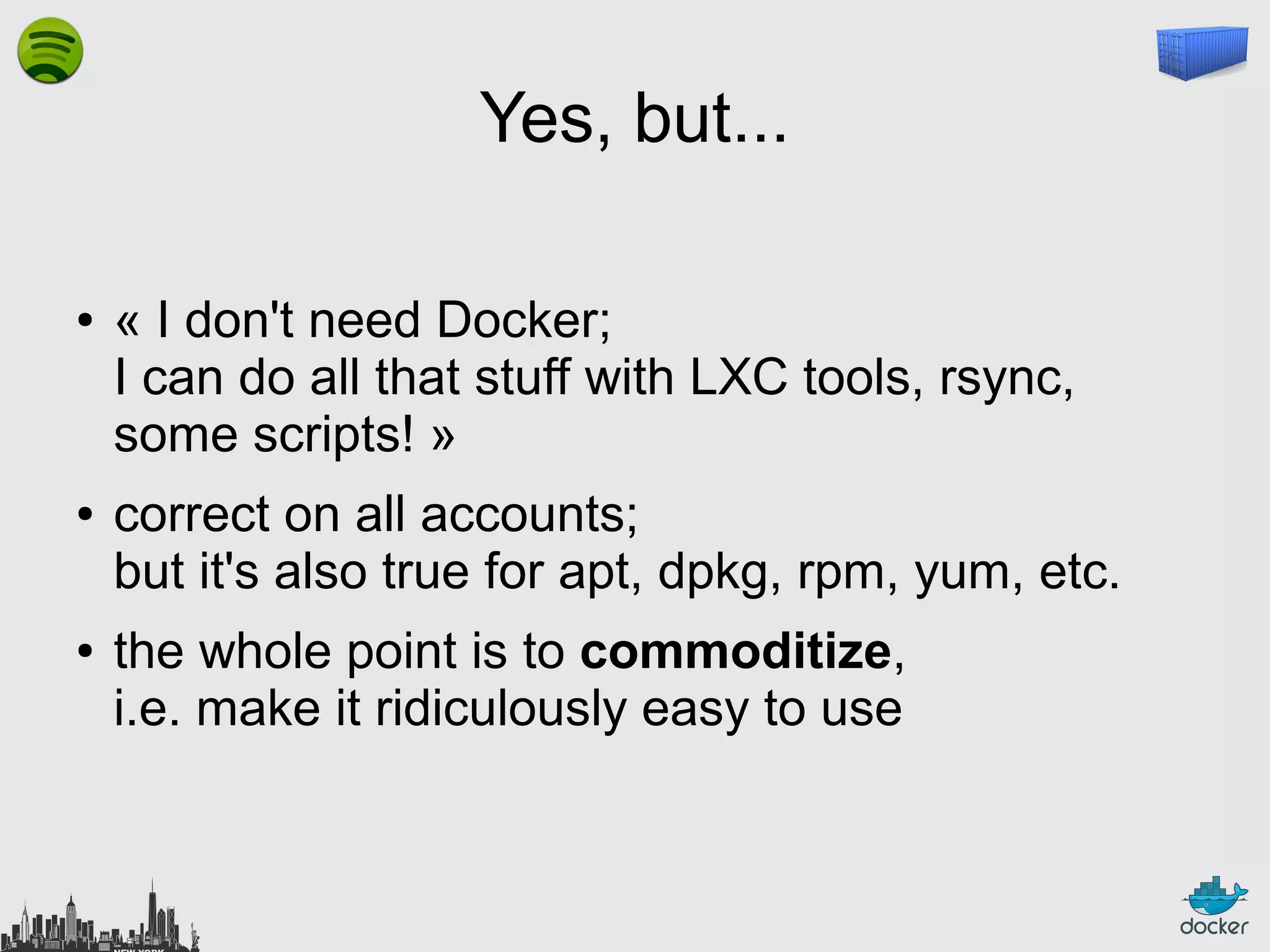Yes, but...
●

●

●

« I don't need Docker;
I can do all that stuff with LXC tools, rsync,
some scripts! »
correct on all accounts;
but it's also true for apt, dpkg, rpm, yum, etc.
the whole point is to commoditize,
i.e. make it ridiculously easy to use

 