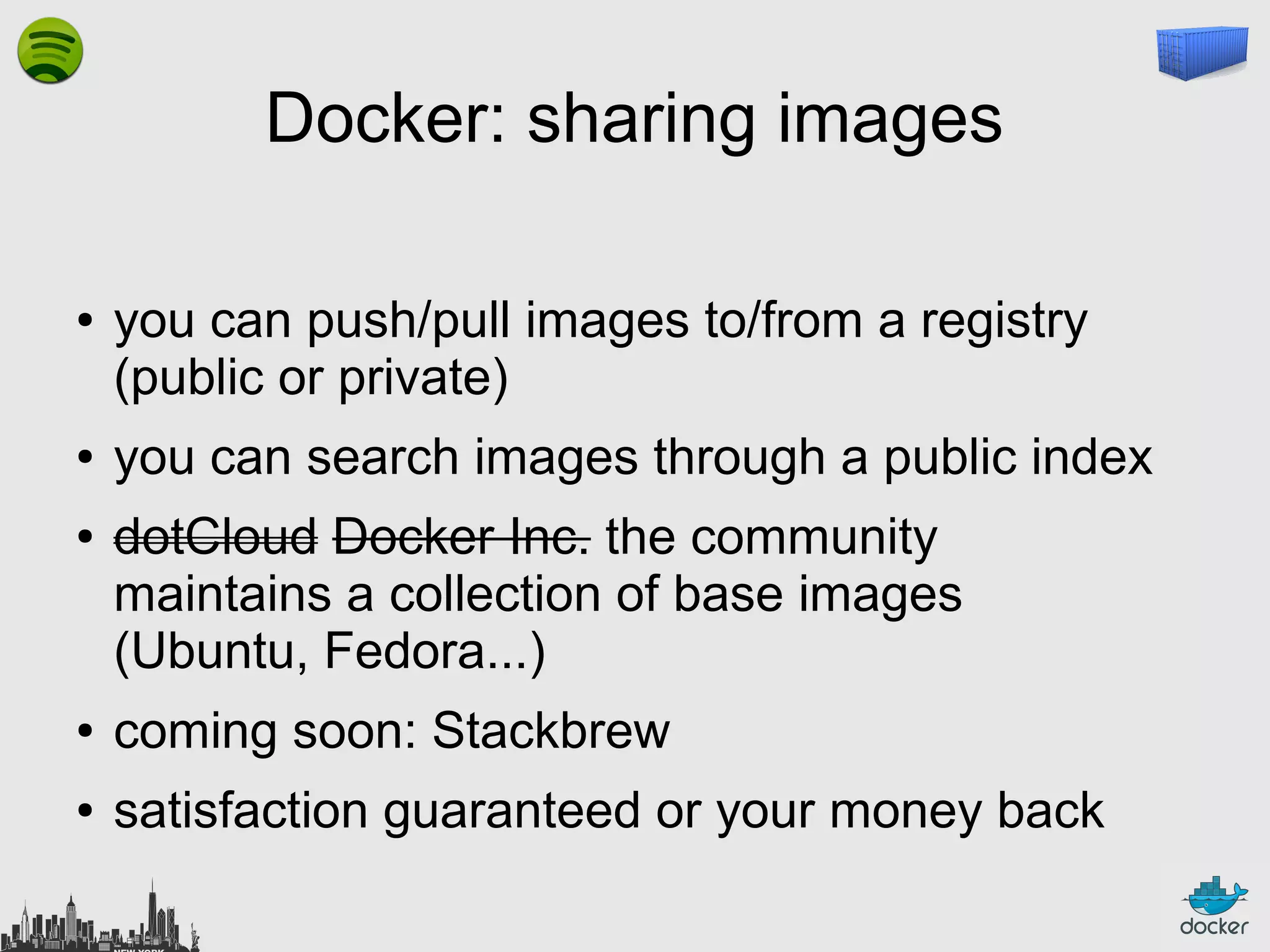 Docker: sharing images
●

●
●

you can push/pull images to/from a registry
(public or private)
you can search images through a public index
dotCloud Docker Inc. the community
maintains a collection of base images
(Ubuntu, Fedora...)

●

coming soon: Stackbrew

●

satisfaction guaranteed or your money back

 