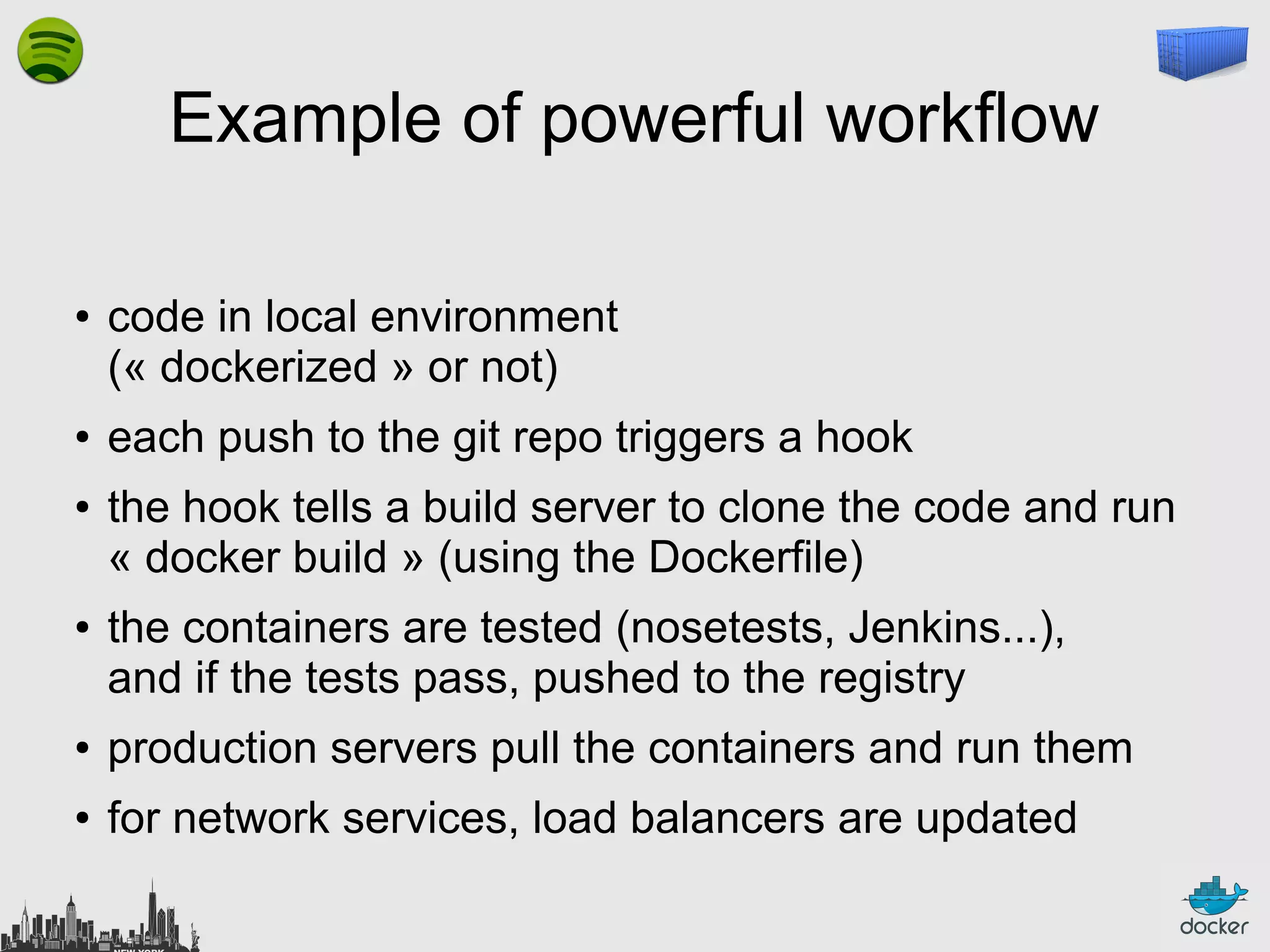 Example of powerful workflow
●

●

●

●

code in local environment
(« dockerized » or not)
each push to the git repo triggers a hook
the hook tells a build server to clone the code and run
« docker build » (using the Dockerfile)
the containers are tested (nosetests, Jenkins...),
and if the tests pass, pushed to the registry

●

production servers pull the containers and run them

●

for network services, load balancers are updated

 