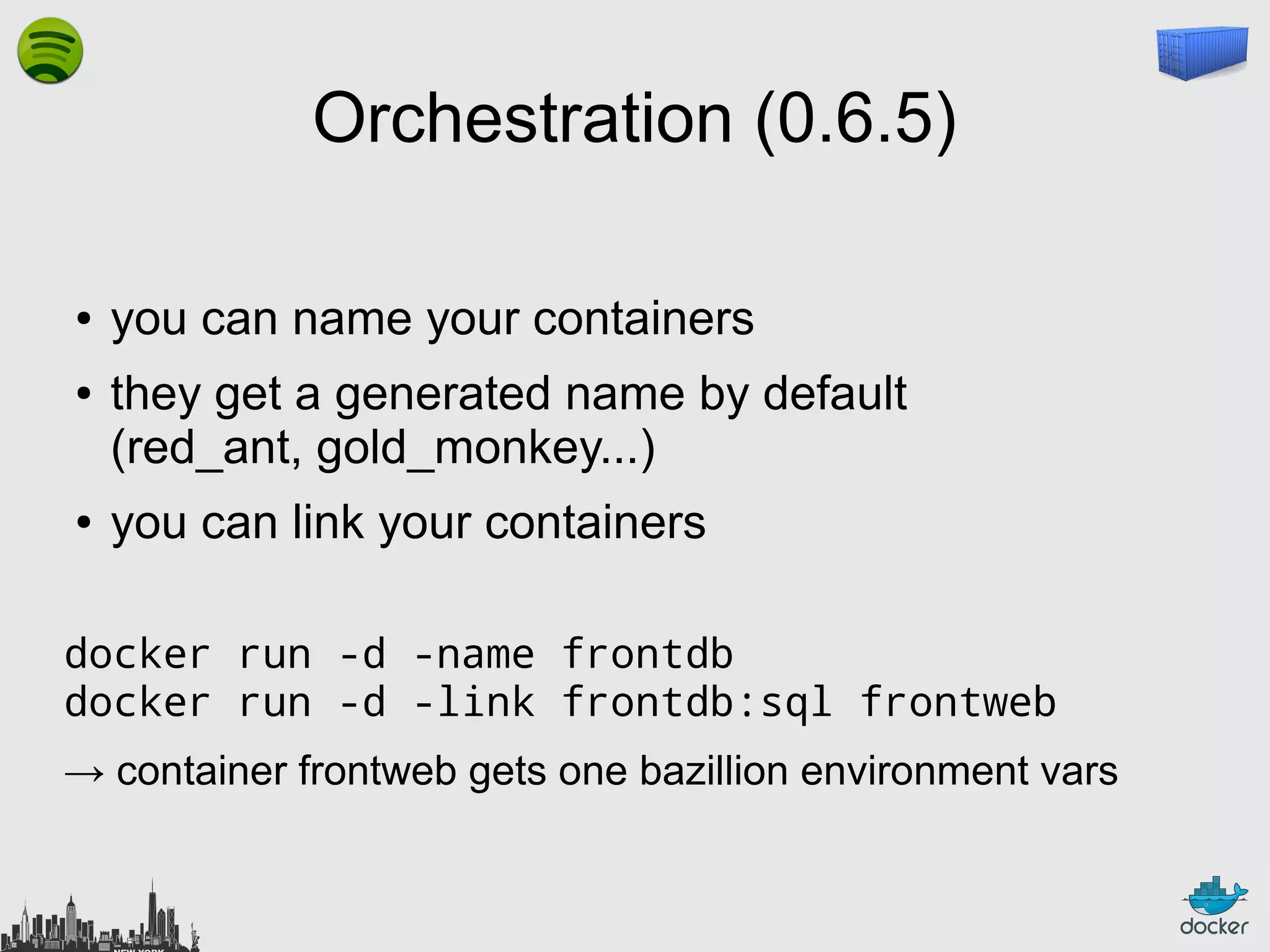 Orchestration (0.6.5)
●
●

●

you can name your containers
they get a generated name by default
(red_ant, gold_monkey...)
you can link your containers

docker run -d -name frontdb
docker run -d -link frontdb:sql frontweb
→ container frontweb gets one bazillion environment vars

 