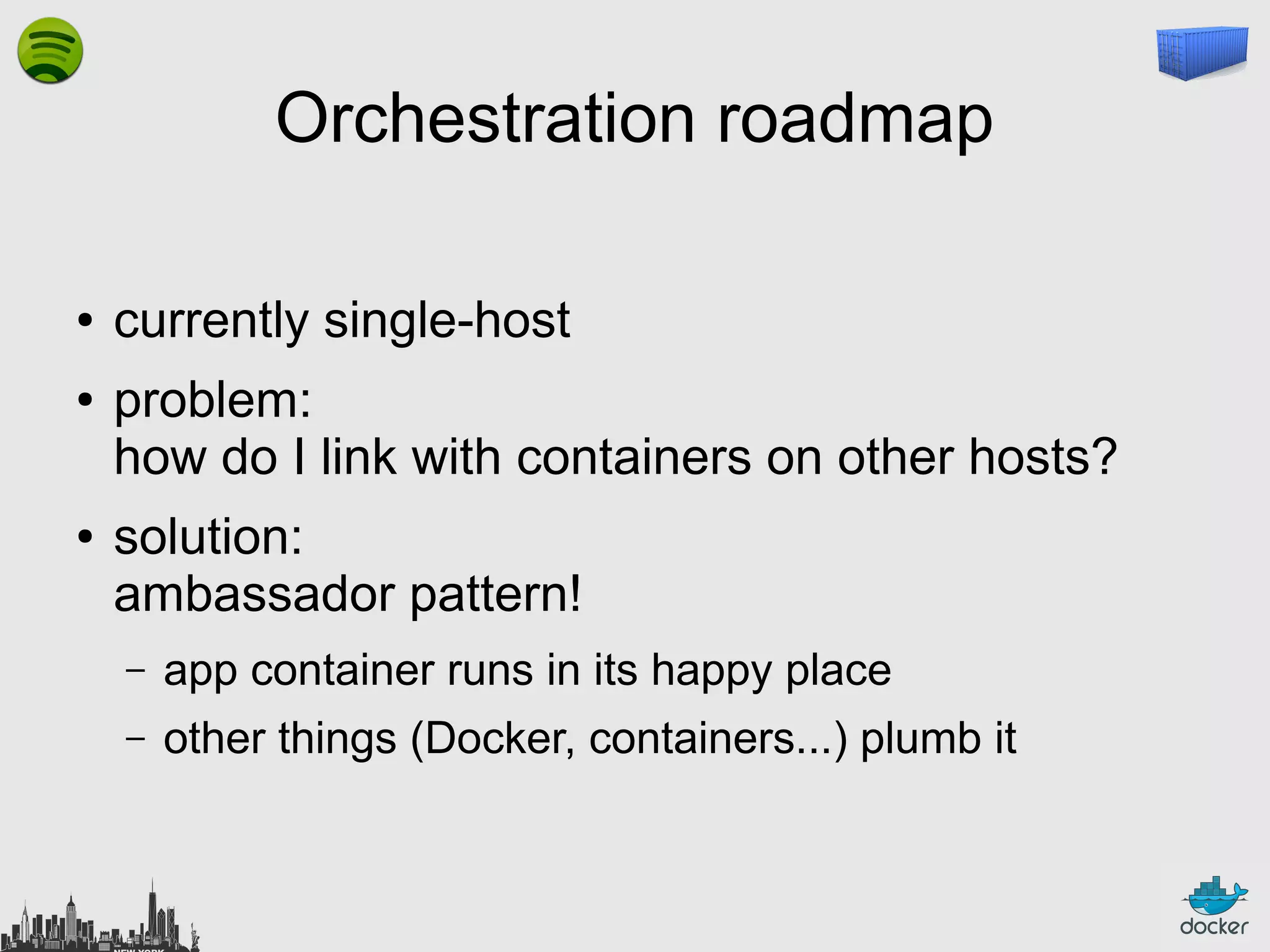 Orchestration roadmap
●
●

●

currently single-host
problem:
how do I link with containers on other hosts?
solution:
ambassador pattern!
–

app container runs in its happy place

–

other things (Docker, containers...) plumb it

 