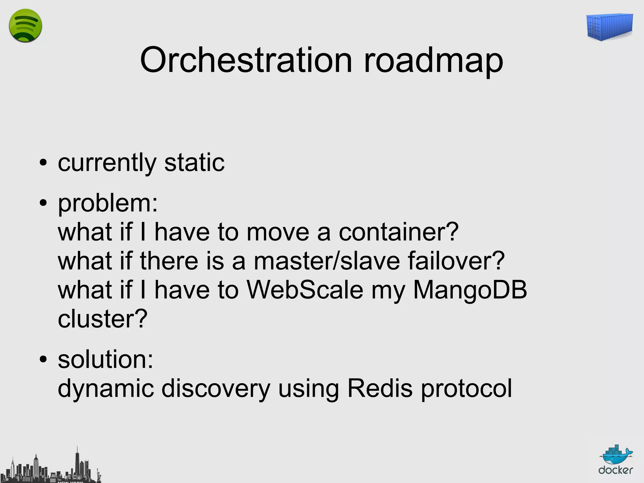 Orchestration roadmap
●
●

●

currently static
problem:
what if I have to move a container?
what if there is a master/slave failover?
what if I have to WebScale my MangoDB
cluster?
solution:
dynamic discovery using Redis protocol

 