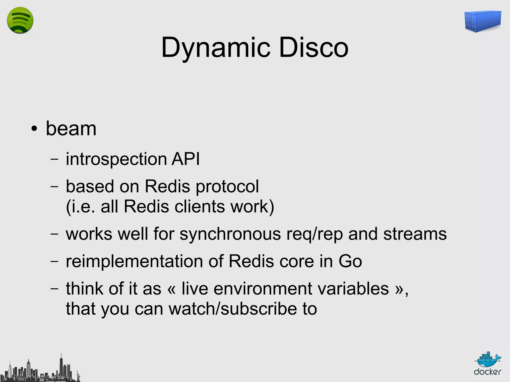 Dynamic Disco
●

beam
–

introspection API

–

based on Redis protocol
(i.e. all Redis clients work)

–

works well for synchronous req/rep and streams

–

reimplementation of Redis core in Go

–

think of it as « live environment variables »,
that you can watch/subscribe to

 