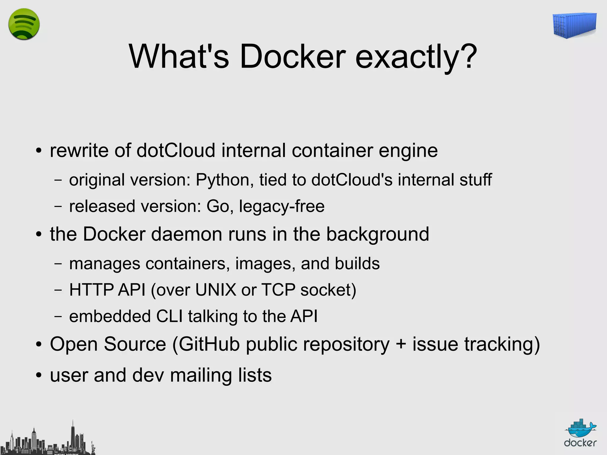 What's Docker exactly?
●

rewrite of dotCloud internal container engine
–
–

●

original version: Python, tied to dotCloud's internal stuff
released version: Go, legacy-free

the Docker daemon runs in the background
–

manages containers, images, and builds

–

HTTP API (over UNIX or TCP socket)

–

embedded CLI talking to the API

●

Open Source (GitHub public repository + issue tracking)

●

user and dev mailing lists

 