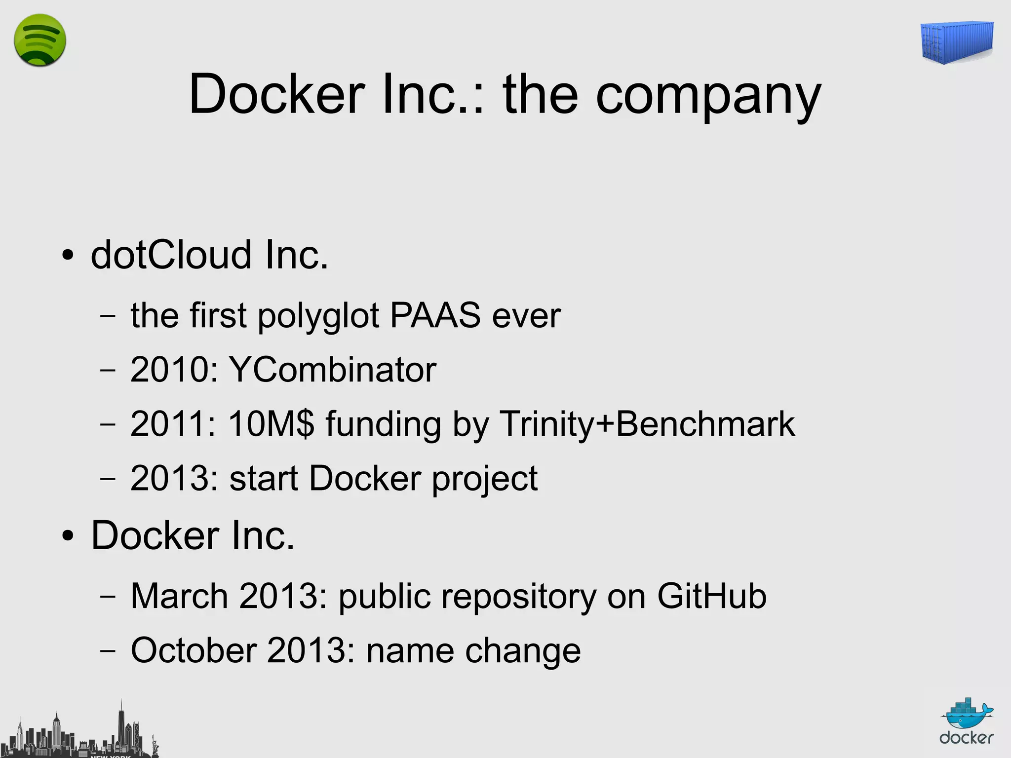 Docker Inc.: the company
●

dotCloud Inc.
–
–

2010: YCombinator

–

2011: 10M$ funding by Trinity+Benchmark

–
●

the first polyglot PAAS ever

2013: start Docker project

Docker Inc.
–

March 2013: public repository on GitHub

–

October 2013: name change

 