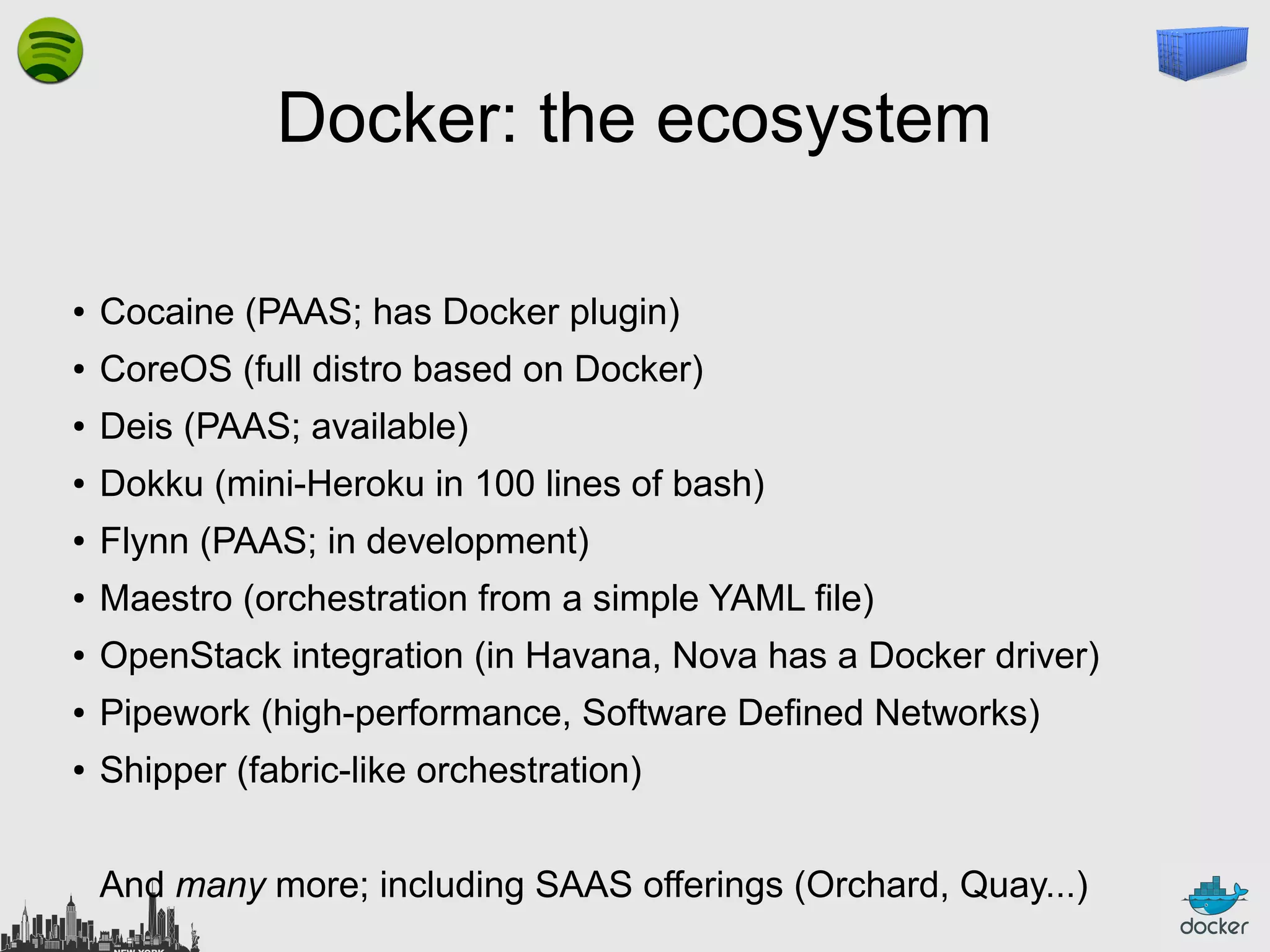 Docker: the ecosystem
●

Cocaine (PAAS; has Docker plugin)

●

CoreOS (full distro based on Docker)

●

Deis (PAAS; available)

●

Dokku (mini-Heroku in 100 lines of bash)

●

Flynn (PAAS; in development)

●

Maestro (orchestration from a simple YAML file)

●

OpenStack integration (in Havana, Nova has a Docker driver)

●

Pipework (high-performance, Software Defined Networks)

●

Shipper (fabric-like orchestration)
And many more; including SAAS offerings (Orchard, Quay...)

 