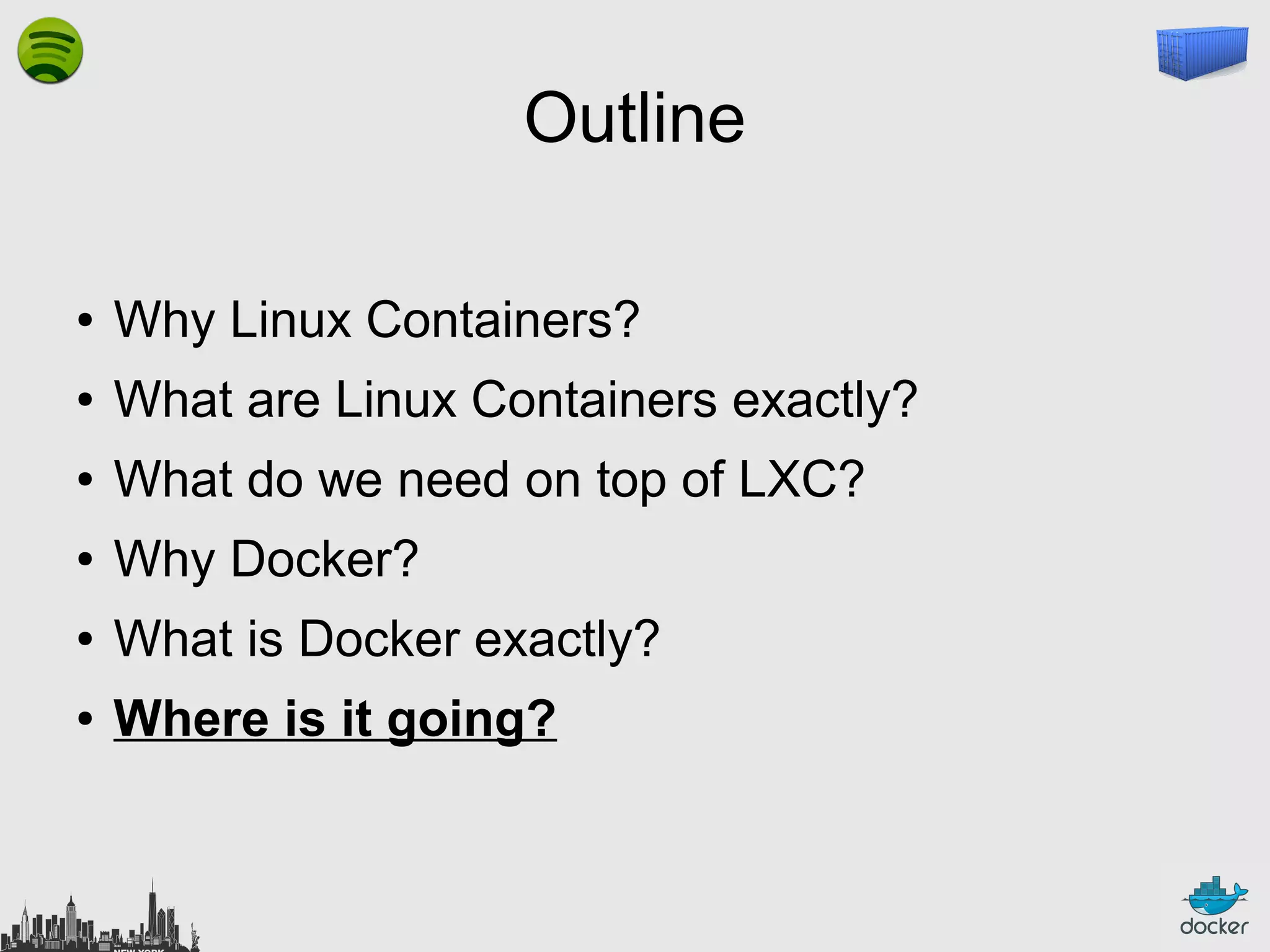 Outline
●

Why Linux Containers?

●

What are Linux Containers exactly?

●

What do we need on top of LXC?

●

Why Docker?

●

What is Docker exactly?

●

Where is it going?

 