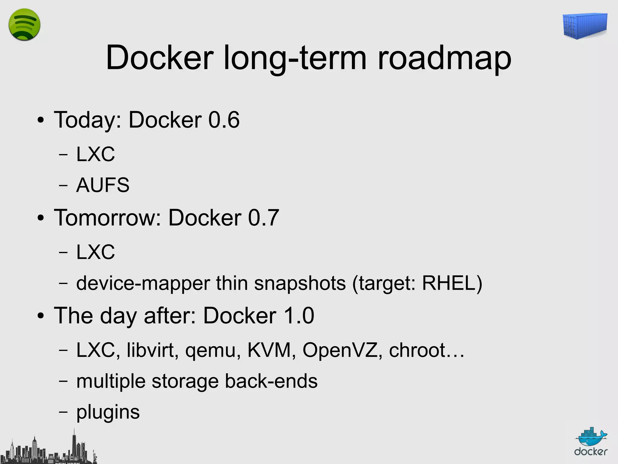 Docker long-term roadmap
●

Today: Docker 0.6
–
–

●

LXC
AUFS

Tomorrow: Docker 0.7
–
–

●

LXC
device-mapper thin snapshots (target: RHEL)

The day after: Docker 1.0
–

LXC, libvirt, qemu, KVM, OpenVZ, chroot…

–

multiple storage back-ends

–

plugins

 