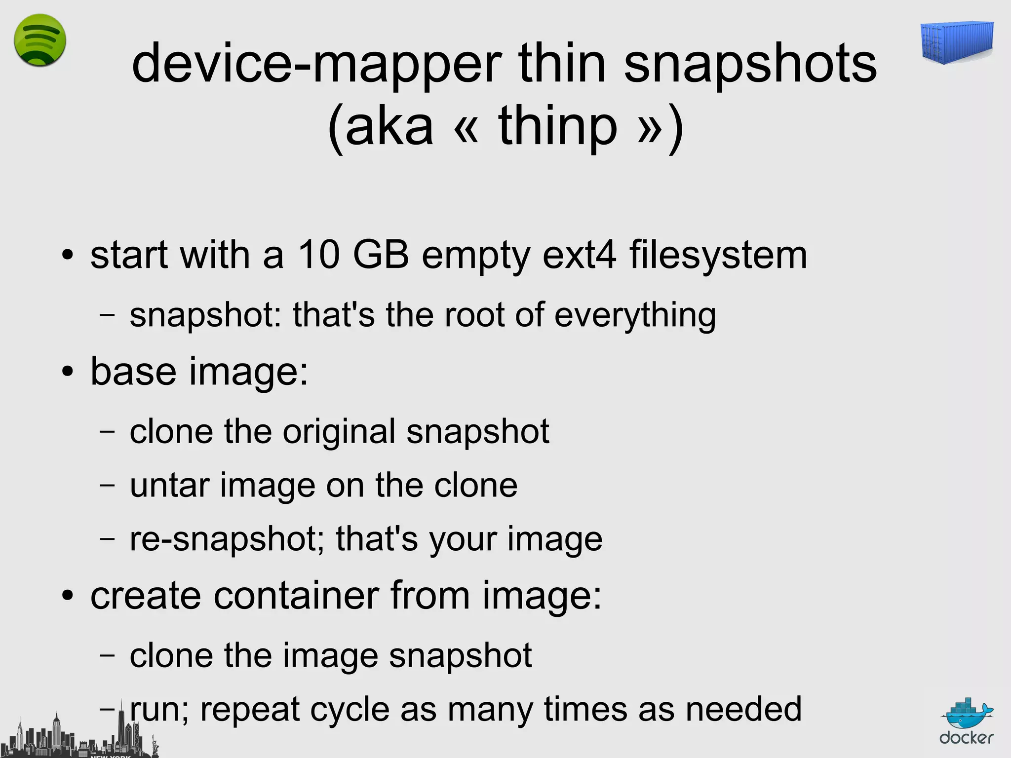 device-mapper thin snapshots
(aka « thinp »)
●

start with a 10 GB empty ext4 filesystem
–

●

snapshot: that's the root of everything

base image:
–
–

untar image on the clone

–
●

clone the original snapshot
re-snapshot; that's your image

create container from image:
–

clone the image snapshot

–

run; repeat cycle as many times as needed

 