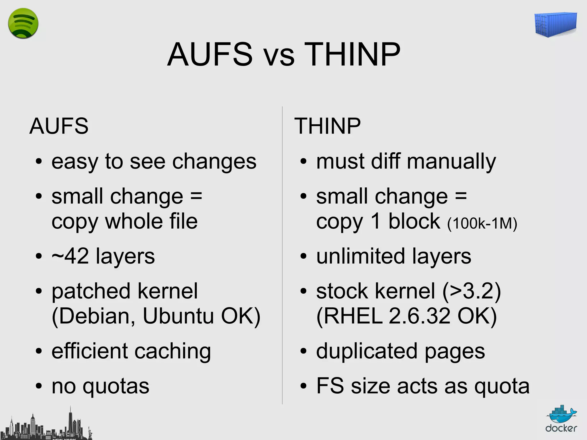 AUFS vs THINP
AUFS
●

●

●

●

easy to see changes
small change =
copy whole file
~42 layers
patched kernel
(Debian, Ubuntu OK)

THINP
●

●

●

●

must diff manually
small change =
copy 1 block (100k-1M)
unlimited layers
stock kernel (>3.2)
(RHEL 2.6.32 OK)

●

efficient caching

●

duplicated pages

●

no quotas

●

FS size acts as quota

 