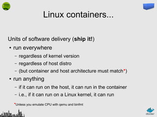 Linux containers...
Units of software delivery (ship it!)
●

run everywhere
–
–

regardless of host distro

–
●

regardless of kernel version
(but container and host architecture must match*)

run anything
–

if it can run on the host, it can run in the container

–

i.e., if it can run on a Linux kernel, it can run

*Unless you emulate CPU with qemu and binfmt

 