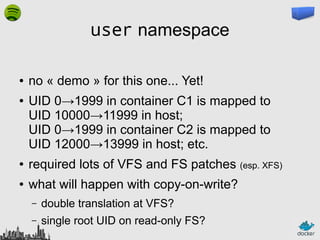 user namespace
●
●

no « demo » for this one... Yet!
UID 0→1999 in container C1 is mapped to
UID 10000→11999 in host;
UID 0→1999 in container C2 is mapped to
UID 12000→13999 in host; etc.

●

required lots of VFS and FS patches (esp. XFS)

●

what will happen with copy-on-write?
–

double translation at VFS?

–

single root UID on read-only FS?

 