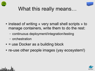 What this really means…
●

instead of writing « very small shell scripts » to
manage containers, write them to do the rest:
–

continuous deployment/integration/testing

–

orchestration

●

= use Docker as a building block

●

re-use other people images (yay ecosystem!)

 