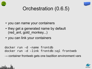 Orchestration (0.6.5)
●
●

●

you can name your containers
they get a generated name by default
(red_ant, gold_monkey...)
you can link your containers

docker run -d -name frontdb
docker run -d -link frontdb:sql frontweb
→ container frontweb gets one bazillion environment vars

 