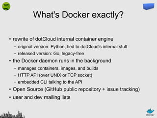 What's Docker exactly?
●

rewrite of dotCloud internal container engine
–
–

●

original version: Python, tied to dotCloud's internal stuff
released version: Go, legacy-free

the Docker daemon runs in the background
–

manages containers, images, and builds

–

HTTP API (over UNIX or TCP socket)

–

embedded CLI talking to the API

●

Open Source (GitHub public repository + issue tracking)

●

user and dev mailing lists

 