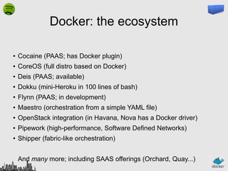 Docker: the ecosystem
●

Cocaine (PAAS; has Docker plugin)

●

CoreOS (full distro based on Docker)

●

Deis (PAAS; available)

●

Dokku (mini-Heroku in 100 lines of bash)

●

Flynn (PAAS; in development)

●

Maestro (orchestration from a simple YAML file)

●

OpenStack integration (in Havana, Nova has a Docker driver)

●

Pipework (high-performance, Software Defined Networks)

●

Shipper (fabric-like orchestration)
And many more; including SAAS offerings (Orchard, Quay...)

 