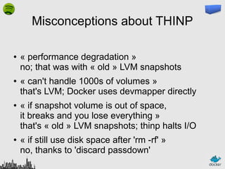 Misconceptions about THINP
●

●

●

●

« performance degradation »
no; that was with « old » LVM snapshots
« can't handle 1000s of volumes »
that's LVM; Docker uses devmapper directly
« if snapshot volume is out of space,
it breaks and you lose everything »
that's « old » LVM snapshots; thinp halts I/O
« if still use disk space after 'rm -rf' »
no, thanks to 'discard passdown'

 