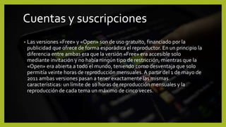 Cuentas y suscripciones
• Las versiones «Free» y «Open» son de uso gratuito, financiado por la
publicidad que ofrece de forma esporádica el reproductor. En un principio la
diferencia entre ambas era que la versión «Free» era accesible solo
mediante invitación y no había ningún tipo de restricción, mientras que la
«Open» era abierta a todo el mundo, teniendo como desventaja que solo
permitía veinte horas de reproducción mensuales. A partir del 1 de mayo de
2011 ambas versiones pasan a tener exactamente las mismas
características: un límite de 10 horas de reproducción mensuales y la
reproducción de cada tema un máximo de cinco veces.
 