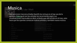 Musica
• Las canciones mas escuchadas Spotify las incluye en el top 100 de la
semana, Esto igual con los artistas los recomienda según sus
visualizaciones mensuales es decir, el éxito que allá tenido en el mes, esto
hace que los oyentes conozcan nuevos artistas y también nueva música.
 